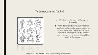 Τα Δικαιώματα του Παιδιού
■ Ελευθερία σκέψης, συνείδησης και
θρησκείας
■ Κάθε παιδί έχει το δικαίωμα να ασκεί
ελεύθερα τη θρησκεία του, τη σκέψη και
τη συνείδησή του. Το κράτος πρέπει να
σέβεται τα δικαιώματα και τις ευθύνες
των γονέων, όταν τα παιδιά εφαρμόζουν
αυτά τα δικαιώματα
Ασημιδου Ραφαηλία Ε1 - 2ο Δημοτικό Σχολείο Ξάνθης 15
 