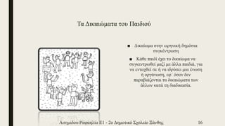 Τα Δικαιώματα του Παιδιού
■ Δικαίωμα στην ειρηνική δημόσια
συγκέντρωση
■ Κάθε παιδί έχει το δικαίωμα να
συγκεντρωθεί μαζί με άλλα παιδιά, για
να ενταχθεί σε ή να ιδρύσει μια ένωση
ή οργάνωση, εφ΄ όσον δεν
παραβιάζονται τα δικαιώματα των
άλλων κατά τη διαδικασία.
Ασημιδου Ραφαηλία Ε1 - 2ο Δημοτικό Σχολείο Ξάνθης 16
 