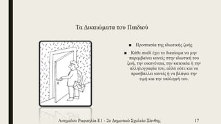 Τα Δικαιώματα του Παιδιού
■ Προστασία της ιδιωτικής ζωής
■ Κάθε παιδί έχει το δικαίωμα να μην
παρεμβαίνει κανείς στην ιδιωτική του
ζωή, την οικογένεια, την κατοικία ή την
αλληλογραφία του, αλλά ούτε και να
προσβάλλει κανείς ή να βλάψει την
τιμή και την υπόληψή του.
Ασημιδου Ραφαηλία Ε1 - 2ο Δημοτικό Σχολείο Ξάνθης 17
 