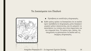 Τα Δικαιώματα του Παιδιού
■ Πρόσβαση σε κατάλληλες πληροφορίες
■ Κάθε κράτος πρέπει να διασφαλίσει ότι τα παιδιά
έχουν πρόσβαση σε πληροφορίες μέσω διαφόρων
μορφών μέσων επικοινωνίας, και ότι μπορούν να
αποκτήσουν τις γνώσεις που είναι σημαντικές για
την ευημερία τους. Το κράτος έχει, επίσης, την
υποχρέωση να προστατεύει τα παιδιά από τις
επιζήμιες πληροφορίες.
Ασημιδου Ραφαηλία Ε1 - 2ο Δημοτικό Σχολείο Ξάνθης 18
 