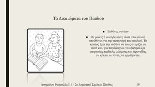 Τα Δικαιώματα του Παιδιού
■ Ευθύνες γονέων
■ Οι γονείς ή οι κηδεμόνες είναι από κοινού
υπεύθυνοι για την ανατροφή του παιδιού. Το
κράτος έχει την ευθύνη να τους στηρίζει σε
αυτό και, για παράδειγμα, να εξασφαλίζει
υπηρεσίες παιδικής μέριμνας και φροντίδας
αν πρέπει οι γονείς να εργάζονται.
Ασημιδου Ραφαηλία Ε1 - 2ο Δημοτικό Σχολείο Ξάνθης 19
 