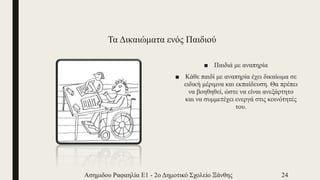 Τα Δικαιώματα ενός Παιδιού
■ Παιδιά με αναπηρία
■ Κάθε παιδί με αναπηρία έχει δικαίωμα σε
ειδική μέριμνα και εκπαίδευση. Θα πρέπει
να βοηθηθεί, ώστε να είναι ανεξάρτητο
και να συμμετέχει ενεργά στις κοινότητές
του.
Ασημιδου Ραφαηλία Ε1 - 2ο Δημοτικό Σχολείο Ξάνθης 24
 