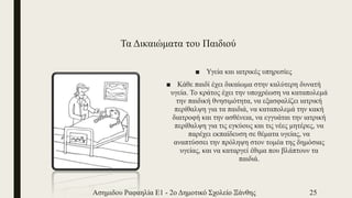 Τα Δικαιώματα του Παιδιού
■ Υγεία και ιατρικές υπηρεσίες
■ Κάθε παιδί έχει δικαίωμα στην καλύτερη δυνατή
υγεία. Το κράτος έχει την υποχρέωση να καταπολεμά
την παιδική θνησιμότητα, να εξασφαλίζει ιατρική
περίθαλψη για τα παιδιά, να καταπολεμά την κακή
διατροφή και την ασθένεια, να εγγυάται την ιατρική
περίθαλψη για τις εγκύους και τις νέες μητέρες, να
παρέχει εκπαίδευση σε θέματα υγείας, να
αναπτύσσει την πρόληψη στον τομέα της δημόσιας
υγείας, και να καταργεί έθιμα που βλάπτουν τα
παιδιά.
Ασημιδου Ραφαηλία Ε1 - 2ο Δημοτικό Σχολείο Ξάνθης 25
 