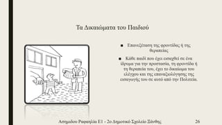 Τα Δικαιώματα του Παιδιού
■ Επανεξέταση της φροντίδας ή της
θεραπείας
■ Κάθε παιδί που έχει εισαχθεί σε ένα
ίδρυμα για την προστασία, τη φροντίδα ή
τη θεραπεία του, έχει το δικαίωμα του
ελέγχου και της επαναξιολόγησης της
εισαγωγής του σε αυτό από την Πολιτεία.
Ασημιδου Ραφαηλία Ε1 - 2ο Δημοτικό Σχολείο Ξάνθης 26
 