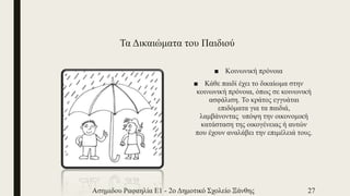 Τα Δικαιώματα του Παιδιού
■ Κοινωνική πρόνοια
■ Κάθε παιδί έχει το δικαίωμα στην
κοινωνική πρόνοια, όπως σε κοινωνική
ασφάλιση. Το κράτος εγγυάται
επιδόματα για τα παιδιά,
λαμβάνοντας υπόψη την οικονομική
κατάσταση της οικογένειας ή αυτών
που έχουν αναλάβει την επιμέλειά τους.
Ασημιδου Ραφαηλία Ε1 - 2ο Δημοτικό Σχολείο Ξάνθης 27
 