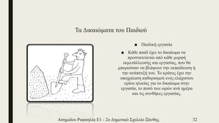 Τα Δικαιώματα του Παιδιού
■ Παιδική εργασία
■ Κάθε παιδί έχει το δικαίωμα να
προστατεύεται από κάθε μορφή
εκμετάλλευσης και εργασίας, που θα
μπορούσαν να βλάψουν την εκπαίδευση ή
την ανάπτυξή του. Το κράτος έχει την
υποχρέωση καθορισμού ενός ελάχιστου
ορίου ηλικίας για το δικαίωμα στην
εργασία, το ποσό των ωρών ανά ημέρα
και τις συνθήκες εργασίας.
Ασημιδου Ραφαηλία Ε1 - 2ο Δημοτικό Σχολείο Ξάνθης 32
 