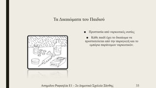 Τα Δικαιώματα του Παιδιού
■ Προστασία από ναρκωτικές ουσίες
■ Κάθε παιδί έχει το δικαίωμα να
προστατεύεται από την παραγωγή και το
εμπόριο παράνομων ναρκωτικών.
Ασημιδου Ραφαηλία Ε1 - 2ο Δημοτικό Σχολείο Ξάνθης 33
 