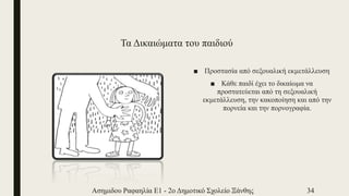 Τα Δικαιώματα του παιδιού
■ Προστασία από σεξουαλική εκμετάλλευση
■ Κάθε παιδί έχει το δικαίωμα να
προστατεύεται από τη σεξουαλική
εκμετάλλευση, την κακοποίηση και από την
πορνεία και την πορνογραφία.
Ασημιδου Ραφαηλία Ε1 - 2ο Δημοτικό Σχολείο Ξάνθης 34
 