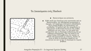 Τα Δικαιώματα ενός Παιδιού
■ Βασανιστήρια και φυλάκιση
■ Κάθε παιδί έχει δικαίωμα στην προστασία από τα
βασανιστήρια, την απάνθρωπη μεταχείριση ή
τιμωρία, την παράνομη σύλληψη ή οποιαδήποτε
άλλη μορφή βλάβης της προσωπικής του
ελευθερίας. Το κράτος έχει την υποχρέωση να
απαγορεύει τη θανατική ποινή και την ισόβια
κάθειρξη για τους νέους. Αν ένα παιδί έχει
φυλακιστεί, έχει το δικαίωμα ανθρώπινης και με
σεβασμό μεταχείρισης. Εάν ένα παιδί ή ένα
νεαρό άτομο συλλαμβάνεται, δεν πρέπει να
τίθεται υπό περιορισμό με ενήλικες, πρέπει να
είναι σε θέση να κρατήσει επαφή με την
οικογένειά του και να έχει το δικαίωμα σε νομική
βοήθεια.
Ασημιδου Ραφαηλία Ε1 - 2ο Δημοτικό Σχολείο Ξάνθης 37
 