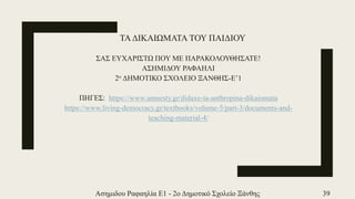 ΤΑΔΙΚΑΙΩΜΑΤΑ ΤΟΥ ΠΑΙΔΙΟΥ
ΣΑΣ ΕΥΧΑΡΙΣΤΩ ΠΟΥ ΜΕ ΠΑΡΑΚΟΛΟΥΘΗΣΑΤΕ!
ΑΣΗΜΙΔΟΥ ΡΑΦΑΗΛΙ
2ο ΔΗΜΟΤΙΚΟ ΣΧΟΛΕΙΟ ΞΑΝΘΗΣ-Ε’1
ΠΗΓΕΣ: https://www.amnesty.gr/didaxe-ta-anthropina-dikaiomata
https://www.living-democracy.gr/textbooks/volume-5/part-3/documents-and-
teaching-material-4/
Ασημιδου Ραφαηλία Ε1 - 2ο Δημοτικό Σχολείο Ξάνθης 39
 