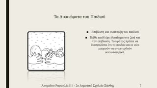 Τα Δικαιώματα του Παιδιού
■ Επιβίωση και ανάπτυξη του παιδιού
■ Κάθε παιδί έχει δικαίωμα στη ζωή και
την επιβίωση. Το κράτος πρέπει να
διασφαλίσει ότι τα παιδιά και οι νέοι
μπορούν να αναπτυχθούν
ικανοποιητικά.
Ασημιδου Ραφαηλία Ε1 - 2ο Δημοτικό Σχολείο Ξάνθης 7
 