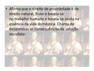 • Afirma que o direito de propriedade é de
direito natural, fruto e baseia-se
no trabalho humano e baseia-se ainda na
essência da vida doméstica. Chama de
desastrosas as consequências da solução
socialista:

 