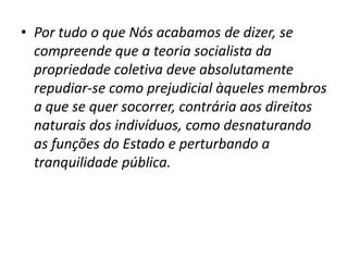 • Por tudo o que Nós acabamos de dizer, se
compreende que a teoria socialista da
propriedade coletiva deve absolutamente
repudiar-se como prejudicial àqueles membros
a que se quer socorrer, contrária aos direitos
naturais dos indivíduos, como desnaturando
as funções do Estado e perturbando a
tranquilidade pública.

 
