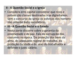 II - A Questão Social e a Igreja
• Considera erro capital considerar que ricos e
pobres são classes destinadas a se digladiarem.
Sem o concurso da Igreja os esforços dos homens
não obterão êxito satisfatório.
• III - A Questão Social e o Estado
• Nesta parte discorre sobre a garantia da
propriedade e da paz. Fala da corrupção dos
costumes na época. Da proteção dos bens da
alma, do adequado regime de trabalho, da
proteção da idade e do sexo do trabalhador e
defende o justo salário.

 