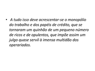 • A tudo isso deve acrescentar-se o monopólio
do trabalho e dos papéis de crédito, que se
tornaram um quinhão de um pequeno número
de ricos e de opulentos, que impõe assim um
julgo quase servil à imensa multidão dos
operariados.

 