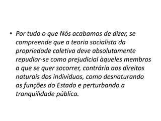 • Por tudo o que Nós acabamos de dizer, se
compreende que a teoria socialista da
propriedade coletiva deve absolutamente
repudiar-se como prejudicial àqueles membros
a que se quer socorrer, contrária aos direitos
naturais dos indivíduos, como desnaturando
as funções do Estado e perturbando a
tranquilidade pública.

 