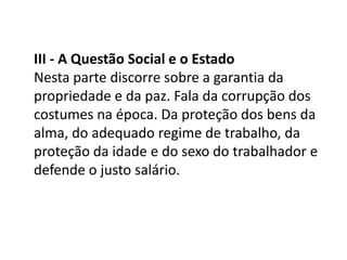 III - A Questão Social e o Estado
Nesta parte discorre sobre a garantia da
propriedade e da paz. Fala da corrupção dos
costumes na época. Da proteção dos bens da
alma, do adequado regime de trabalho, da
proteção da idade e do sexo do trabalhador e
defende o justo salário.

 