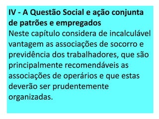 IV - A Questão Social e ação conjunta
de patrões e empregados
Neste capítulo considera de incalculável
vantagem as associações de socorro e
previdência dos trabalhadores, que são
principalmente recomendáveis as
associações de operários e que estas
deverão ser prudentemente
organizadas.

 