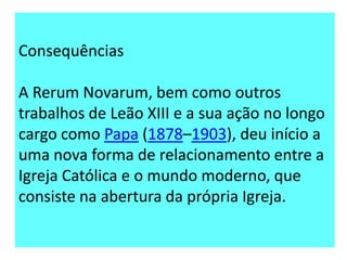 Consequências

A Rerum Novarum, bem como outros
trabalhos de Leão XIII e a sua ação no longo
cargo como Papa (1878–1903), deu início a
uma nova forma de relacionamento entre a
Igreja Católica e o mundo moderno, que
consiste na abertura da própria Igreja.

 