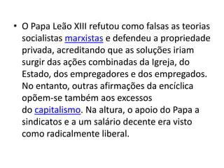 • O Papa Leão XIII refutou como falsas as teorias
socialistas marxistas e defendeu a propriedade
privada, acreditando que as soluções iriam
surgir das ações combinadas da Igreja, do
Estado, dos empregadores e dos empregados.
No entanto, outras afirmações da encíclica
opõem-se também aos excessos
do capitalismo. Na altura, o apoio do Papa a
sindicatos e a um salário decente era visto
como radicalmente liberal.

 