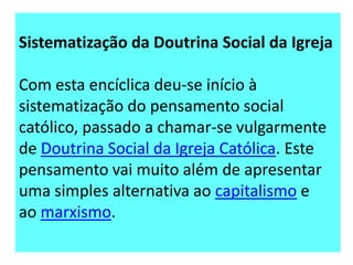 Sistematização da Doutrina Social da Igreja

Com esta encíclica deu-se início à
sistematização do pensamento social
católico, passado a chamar-se vulgarmente
de Doutrina Social da Igreja Católica. Este
pensamento vai muito além de apresentar
uma simples alternativa ao capitalismo e
ao marxismo.

 