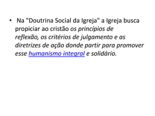 • Na "Doutrina Social da Igreja" a Igreja busca
propiciar ao cristão os princípios de
reflexão, os critérios de julgamento e as
diretrizes de ação donde partir para promover
esse humanismo integral e solidário.

 