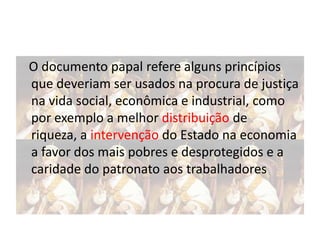 O documento papal refere alguns princípios
que deveriam ser usados na procura de justiça
na vida social, econômica e industrial, como
por exemplo a melhor distribuição de
riqueza, a intervenção do Estado na economia
a favor dos mais pobres e desprotegidos e a
caridade do patronato aos trabalhadores

 