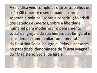 A encíclica veio completar outros trabalhos de
Leão XIII durante o seu papado , sobre a
soberania política; sobre a constituição cristã
dos Estados e Libertas, sobre a liberdade
humana) para modernizar o pensamento
social da Igreja e da sua hierarquia. Em geral é
considerada como o pilar fundamental
da Doutrina Social da Igreja. Pelos sucessores
no papado foi denominada de "Carta Magna"
do "Magistério Social da Igreja".

 