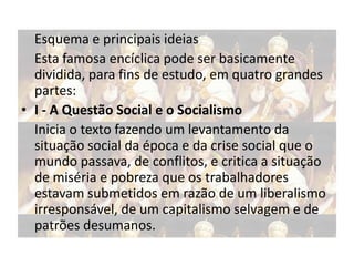 Esquema e principais ideias
Esta famosa encíclica pode ser basicamente
dividida, para fins de estudo, em quatro grandes
partes:
• I - A Questão Social e o Socialismo
Inicia o texto fazendo um levantamento da
situação social da época e da crise social que o
mundo passava, de conflitos, e critica a situação
de miséria e pobreza que os trabalhadores
estavam submetidos em razão de um liberalismo
irresponsável, de um capitalismo selvagem e de
patrões desumanos.

 