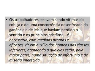 • Os trabalhadores estavam sendo vítimas da
cobiça e de uma concorrência desenfreada da
ganância e de leis que haviam perdido o
sentido e os princípios cristãos: ...é
necessário, com medidas prontas e
eficazes, vir em auxílio dos homens das classes
inferiores, atendendo a que eles estão, pela
maior parte, numa situação de infortúnio e de
miséria imerecida.

 