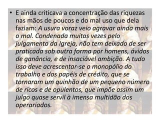 • E ainda criticava a concentração das riquezas
nas mãos de poucos e do mal uso que dela
faziam: A usura voraz veio agravar ainda mais
o mal. Condenada muitas vezes pelo
julgamento da Igreja, não tem deixado de ser
praticada sob outra forma por homens, ávidos
de ganância, e de insaciável ambição. A tudo
isso deve acrescentar-se o monopólio do
trabalho e dos papéis de crédito, que se
tornaram um quinhão de um pequeno número
de ricos e de opulentos, que impõe assim um
julgo quase servil à imensa multidão dos
operariados.

 