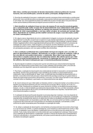 Além disso, contribui para tomadas de decisão relacionadas a diversas práticas de recursos
humanos, tais como bonificações, aumento de salário, promoções, desligamentos etc.;
2. Esse tipo de avaliação é boa para o colaborador quando o processo é bem estruturado e o profissional
passa a ter mais consciência sobre sua atuação,o que precisa melhorar para que a performance melhore
e como fazer isso.Essa experiência passa a ser válida não só para a função atual,mas para diversas
outras oportunidades profissionais que alguém possa encontrar em seu caminho;
3. Outro benefício da avaliação é traçar um raio-x da empresa.É com essa ferramenta de gestão
que a companhia pode avaliar em qual nível de desenvolvimento seus colaboradores estão, qual o
tipo de liderança predominante, identificar os talentos e/ou pessoas com potencial para assumir
posições de maior responsabilidade e, com isso, definir um plano de sucessão,por exemplo. Além
disso, dependendo do resultado, permite redefinir estrutura de cargos e suas descrições,auxiliar
em novas contratações etc.
4. Em alguns casos,dependendo de como o colaborador é instigado no processo de avaliação,ele pode
responder bem ao desafio,se aprimorar e superar as suas próprias expectativas e as da empresa.Em
outras,tanto a avaliação,como o feedback podem gerar frustração e desmotivação,podendo interferir
direta e negativamente no clima organizacional da empresa.Daí,a importância de ter um processo de
avaliação com regras claras,metas tangíveis e,em especial,durante o feedback,que esse seja
conduzido de forma o mais objetiva e profissional possível,para que a avaliação não corra o risco de cair
em percepções pessoais e,com isso,gerar conflitos não construtivos.
5. Com a avaliação o profissional tem a oportunidade de traçar em conjunto com o seu líder um
plano de desenvolvimento individual. Normalmente, ao receber o resultado da avaliação, o líder já
tem uma idéia de como poderá desenvolver o colaborador. Mas o ideal é que esse plano seja
democrático e respeite o ponto de vista do colaborador também. Não adianta apenas que o líder
enxergue as ações de desenvolvimento necessárias.O colaborador tem que enxergar o mesmo.
Do contrário, não haverá motivação para que o crescimentoprofissional aconteça.
6. Quando alguém é avaliado a empresa tem que ter consciência que o desenvolvimento depende
também de investimentos a serem feitos como cursos,palestras,treinamentos enfim,uma série de
atividades que não dependem apenas do colaborador e sua vontade de aprender.
7. Para fazer a avaliação de desempenho dos colaboradores também é necessário o amadurecimento
dos líderes.Quanto mais amadurecido,maior a tendência de contribuir no desenvolvimento do
colaborador,seja na identificação do "gaps"reais,na definição das prioridades de desenvolvimento,e
também,na escolha do formato para que o desenvolvimento aconteça (coaching com gestor direto ou
líderes de outras áreas da empresa,treinamentos,cursos etc).Um líder maduro também é mais capazde
conduzir melhor um feedback,o que levará a um desenvolvimento mais rápido;
8. Ao mesmo tempo em que o líder avalia os liderados,ele tem a chance de realizar uma análise sob re o
trabalho que está desenvolvendo junto aos membros de sua equipe.Afinal,a equipe,em muito,é o
reflexo do líder. Excetuando as variáveis as quais não temos controle,os resultados da equipe podem
traduzir, e muito,o nível do trabalho que está sendo desenvolvido.Por isso,um líder consciente,utiliza a
avaliação de desempenho não só como uma ferramenta de avaliar seus reportes,mas também como
uma maneira de avaliar a si próprio;
9. A avaliação de desempenho pode despertar na empresa algumas mudanças,mas isso depende do
momento que ela está passando.Se estivermos falando de uma empresa que implementou a avaliação
recentemente,provavelmente,teremos um efeito dominó sobre os resultados que virão da avaliação e
muitas mudanças podem ser esperadas a partir dela.Mas se a empresa já tem por hábito a avaliação,as
surpresas já não costumam ser muito grandes e os resultados da avaliação,normalmente,só vêm
confirmar as ações necessárias para manutenção ou superação de metas;
10. Ao utilizar a avaliação de desempenho,normalmente a empresa estimula o funcionário a ficar longe
ou a sair da zona de conforto, a quebrar paradigmas,a ser receptivo ao desenvolvimento contínuo.Seja
como for a avaliação e seus resultados,o colaborador toma a consciência que não existe zona de
conforto. Tudo muda o tempo todo no mundo e todos tem que se adaptar às mudanças.Todos lucram
com a avaliação de desempenho:o colaborador,que tem a chance de ampliar seus conhecimentos e
melhorar suas atitudes,e,consequentemente,a empresa,quando executa os planos de ação que os
resultados da avaliação sugerem.
 