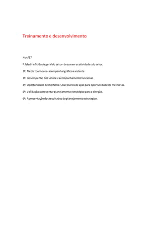 Treinamento e desenvolvimento
Nov/17
º: Medir eficiênciageral dosetor- descreverasatividadesdosetor.
2º: Medirtournover- acompanhargráficoexistente
3º: Desempenho dossetores:acompanhamentofuncional.
4º: Oportunidade de melhoria:Criarplanosde açãopara oportunidade de melhorias.
5º: Validação:apresentarplanejamentoestratégicoparaa direção.
6º: Apresentaçãodosresultadosdoplanejamentoestrategico.
 