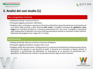 3. Analisi dei casi studio (1) 
17 
Non Congelateci il Sorriso 
•Ambito territoriale: Provincia di Rimini 
•Principale soggetto promotore: CNA Rimini 
•Progetto volto a contrastare e prevenire il fenomeno del bullismo giovanile attraverso la promozione di una cultura della socialità e della diversità nelle scuole. Il progetto concepisce la «gelateria» come luogo in cui i bambini sorridono e si ritrovano serenamente con i loro amici. Il progetto si concretizza nella realizzazione di laboratori che vanno dall’improvvisazione teatrale al contrasto al cyber bullismo. Destinatari del progetto sono i ragazzi di I e II media. 
VolontariAmo 
•Ambito territoriale: Marano sul Panaro e Provincia di Modena 
•Principale soggetto promotore: Gruppo C.M.S. S.p.A. 
•Progetto rivolto alla costruzione e all’attivazione di un percorso di volontariato d’impresa presso alcune associazioni che operano in una pluralità di ambiti. Il percorso di è articolato su diverse attività: 1) formazione e orientamento dei dipendenti; 2) realizzazione di un percorso di volontariato per i dipendenti; 3) diffusione dei risultati e raccolta documentale degli strumenti utilizzati.  