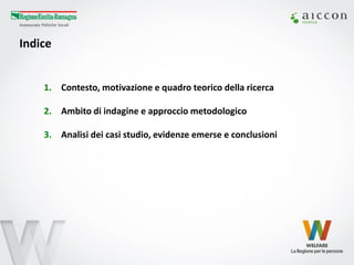 Indice 
1.Contesto, motivazione e quadro teorico della ricerca 
2.Ambito di indagine e approccio metodologico 
3.Analisi dei casi studio, evidenze emerse e conclusioni  