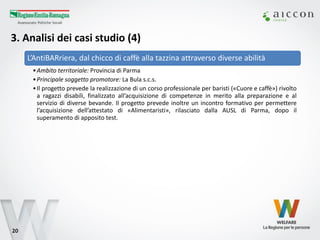 3. Analisi dei casi studio (4) 
20 
L’AntiBARriera, dal chicco di caffè alla tazzina attraverso diverse abilità 
•Ambito territoriale: Provincia di Parma 
•Principale soggetto promotore: La Bula s.c.s. 
•Il progetto prevede la realizzazione di un corso professionale per baristi («Cuore e caffè») rivolto a ragazzi disabili, finalizzato all’acquisizione di competenze in merito alla preparazione e al servizio di diverse bevande. Il progetto prevede inoltre un incontro formativo per permettere l’acquisizione dell’attestato di «Alimentaristi», rilasciato dalla AUSL di Parma, dopo il superamento di apposito test.  
