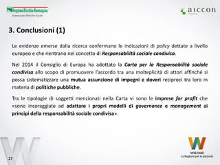 3. Conclusioni (1) 
27 
Le evidenze emerse dalla ricerca confermano le indicazioni di policy dettate a livello europeo e che rientrano nel concetto di Responsabilità sociale condivisa. 
Nel 2014 il Consiglio di Europa ha adottato la Carta per la Responsabilità sociale condivisa allo scopo di promuovere l’accordo tra una molteplicità di attori affinché si possa sistematizzare una mutua assunzione di impegni e doveri reciproci tra loro in materia di politiche pubbliche. 
Tra le tipologie di soggetti menzionati nella Carta vi sono le imprese for profit che «sono incoraggiate ad adattare i propri modelli di governance e management ai principi della responsabilità sociale condivisa». 
 
