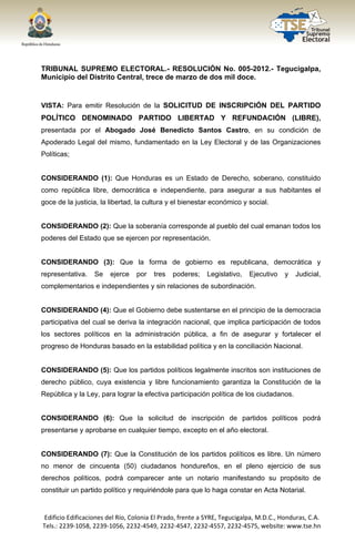  




TRIBUNAL SUPREMO ELECTORAL.- RESOLUCIÓN No. 005-2012.- Tegucigalpa,
Municipio del Distrito Central, trece de marzo de dos mil doce.


VISTA: Para emitir Resolución de la SOLICITUD DE INSCRIPCIÓN DEL PARTIDO
POLÍTICO DENOMINADO PARTIDO LIBERTAD Y REFUNDACIÓN (LIBRE),
presentada por el Abogado José Benedicto Santos Castro, en su condición de
Apoderado Legal del mismo, fundamentado en la Ley Electoral y de las Organizaciones
Políticas;


CONSIDERANDO (1): Que Honduras es un Estado de Derecho, soberano, constituido
como república libre, democrática e independiente, para asegurar a sus habitantes el
goce de la justicia, la libertad, la cultura y el bienestar económico y social.


CONSIDERANDO (2): Que la soberanía corresponde al pueblo del cual emanan todos los
poderes del Estado que se ejercen por representación.


CONSIDERANDO (3): Que la forma de gobierno es republicana, democrática y
representativa.       Se    ejerce   por    tres   poderes;    Legislativo,   Ejecutivo    y   Judicial,
complementarios e independientes y sin relaciones de subordinación.


CONSIDERANDO (4): Que el Gobierno debe sustentarse en el principio de la democracia
participativa del cual se deriva la integración nacional, que implica participación de todos
los sectores políticos en la administración pública, a fin de asegurar y fortalecer el
progreso de Honduras basado en la estabilidad política y en la conciliación Nacional.


CONSIDERANDO (5): Que los partidos políticos legalmente inscritos son instituciones de
derecho público, cuya existencia y libre funcionamiento garantiza la Constitución de la
República y la Ley, para lograr la efectiva participación política de los ciudadanos.


CONSIDERANDO (6): Que la solicitud de inscripción de partidos políticos podrá
presentarse y aprobarse en cualquier tiempo, excepto en el año electoral.


CONSIDERANDO (7): Que la Constitución de los partidos políticos es libre. Un número
no menor de cincuenta (50) ciudadanos hondureños, en el pleno ejercicio de sus
derechos políticos, podrá comparecer ante un notario manifestando su propósito de
constituir un partido político y requiriéndole para que lo haga constar en Acta Notarial.


    Edificio Edificaciones del Río, Colonia El Prado, frente a SYRE, Tegucigalpa, M.D.C., Honduras, C.A. 
    Tels.: 2239‐1058, 2239‐1056, 2232‐4549, 2232‐4547, 2232‐4557, 2232‐4575, website: www.tse.hn 


 
 