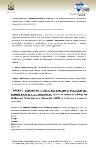  




                                                                                      Resolución No. 005‐2012 
                                                                                                    Página 14 

    De la misma manera, Libertad y Refundación (Libre) hace suyo el proyecto de unión de los pueblos de
    Latinoamérica y el Caribe, requisito fundamental para lograr la verdadera independencia y soberanía de
    los pueblos de nuestro continente.


    Antiimper ia l ismo,a nt i ne ocolonialis mo y solidar ida d internacional.


    Libertad y Refundación (Libre) declara su aspiración a la paz entre los pueblos del mundo y a la
    cooperación internacional sobre la base de la equidad, el respeto mutuo, la soberanía de los pueblos y
    su derecho a la autodeterminación. Por ello, Libertad y Refundación (Libre) se declara contrario a
    las prácticas imperialistas y neocolonialistas, a sus instrumentos de sometimiento y agresión,
    especialmente a las guerras, invasiones, bases militares y genocidios.


    Asimismo, en concordancia con este enunciado, Libertad y Refundación (Libre) rechaza la injerencia de
    entidades extranjeras, públicas o privadas, que atenten contra la soberanía e independencia del Estado,
    su forma de gobierno, democrática y representativa, y las autoridades constituidas, asumiendo la
    obligación de lograr nuestros objetivos por medios democráticos y pacíficos, acatando la voluntad de las
    mayorías.


    El Libertad y Refundación (Libre) establecerá relaciones solidarias con los pueblos que luchan por su
    liberación, e impulsará lazos fraternos con los movimientos y partidos democráticos y populares en el
    mundo que luchan por los mismos principios y objetivos.


    Libertad y Refundación (Libre) aspira a que Honduras sea una nación abierta al mundo, respetuosa de
    la diversidad cultural, que promocione la cooperación solidaria entre los pueblos y gobiernos, abierta el
    comercio, así como al intercambio tecnológico y científico.



TERCERO: DESCRIPCIÓN Y DIBUJO DEL EMBLEMA E INDICACIÓN DEL
NOMBRE BAJO EL CUAL FUNCIONARÁ: Aprobar la Descripción y Dibujo del
Emblema del Partido Libertad y Refundación (LIBRE), de conformidad a la siguiente
descripción:


El emblema del PARTIDO LIBERTAD Y REFUNDACIÓN (LIBRE) tiene forma rectangular y de color rojo;
en el centro de la bandera aparecen las siglas libre en color negro y, a la derecha de éstas, la silueta de
una estrella abierta de color blanco; en la parte inferior de las siglas libre aparece un subrayado de color
blanco.
Isologo
Concepto
Libre tiene como Imagen de Marca un Isologo con las siglas del Partido Libertad y Refundación formando la
palabra libre.
Todas las letras que conforman al Isotipo están escritas en letras minúsculas.




    Edificio Edificaciones del Río, Colonia El Prado, frente a SYRE, Tegucigalpa, M.D.C., Honduras, C.A. 
    Tels.: 2239‐1058, 2239‐1056, 2232‐4549, 2232‐4547, 2232‐4557, 2232‐4575, website: www.tse.hn 


 
 