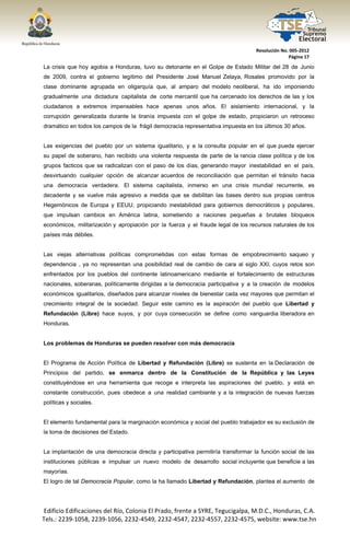  




                                                                                      Resolución No. 005‐2012 
                                                                                                    Página 17 

    La crisis que hoy agobia a Honduras, tuvo su detonante en el Golpe de Estado Militar del 28 de Junio
    de 2009, contra el gobierno legítimo del Presidente José Manuel Zelaya, Rosales promovido por la
    clase dominante agrupada en oligarquía que, al amparo del modelo neoliberal, ha ido imponiendo
    gradualmente una dictadura capitalista de corte mercantil que ha cercenado los derechos de las y los
    ciudadanos a extremos impensables hace apenas unos años. El aislamiento internacional, y la
    corrupción generalizada durante la tiranía impuesta con el golpe de estado, propiciaron un retroceso
    dramático en todos los campos de la frágil democracia representativa impuesta en los últimos 30 años.


    Las exigencias del pueblo por un sistema igualitario, y a la consulta popular en el que pueda ejercer
    su papel de soberano, han recibido una violenta respuesta de parte de la rancia clase política y de los
    grupos facticos que se radicalizan con el paso de los días, generando mayor inestabilidad en el país,
    desvirtuando cualquier opción de alcanzar acuerdos de reconciliación que permitan el tránsito hacia
    una democracia verdadera. El sistema capitalista, inmerso en una crisis mundial recurrente, es
    decadente y se vuelve más agresivo a medida que se debilitan las bases dentro sus propias centros
    Hegemónicos de Europa y EEUU, propiciando inestabilidad para gobiernos democráticos y populares,
    que impulsan cambios en América latina, sometiendo a naciones pequeñas a brutales bloqueos
    económicos, militarización y apropiación por la fuerza y el fraude legal de los recursos naturales de los
    países más débiles.


    Las viejas alternativas políticas comprometidas con estas formas de empobrecimiento saqueo y
    dependencia , ya no representan una posibilidad real de cambio de cara al siglo XXI, cuyos retos son
    enfrentados por los pueblos del continente latinoamericano mediante el fortalecimiento de estructuras
    nacionales, soberanas, políticamente dirigidas a la democracia participativa y a la creación de modelos
    económicos igualitarios, diseñados para alcanzar niveles de bienestar cada vez mayores que permitan el
    crecimiento integral de la sociedad. Seguir este camino es la aspiración del pueblo que Libertad y
    Refundación (Libre) hace suyos, y por cuya consecución se define como vanguardia liberadora en
    Honduras.


    Los problemas de Honduras se pueden resolver con más democracia


    El Programa de Acción Política de Libertad y Refundación (Libre) se sustenta en la Declaración de
    Principios del partido, se enmarca dentro de la Constitución de la República y las Leyes
    constituyéndose en una herramienta que recoge e interpreta las aspiraciones del pueblo, y está en
    constante construcción, pues obedece a una realidad cambiante y a la integración de nuevas fuerzas
    políticas y sociales.


    El elemento fundamental para la marginación económica y social del pueblo trabajador es su exclusión de
    la toma de decisiones del Estado.


    La implantación de una democracia directa y participativa permitiría transformar la función social de las
    instituciones públicas e impulsar un nuevo modelo de desarrollo social incluyente que beneficie a las
    mayorías.
    El logro de tal Democracia Popular, como la ha llamado Libertad y Refundación, plantea el aumento de




    Edificio Edificaciones del Río, Colonia El Prado, frente a SYRE, Tegucigalpa, M.D.C., Honduras, C.A. 
    Tels.: 2239‐1058, 2239‐1056, 2232‐4549, 2232‐4547, 2232‐4557, 2232‐4575, website: www.tse.hn 


 
 