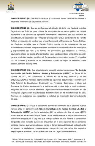  




                                                                                  Resolución No. 005‐2012 
                                                                                                  Página 2 

CONSIDERANDO (8): Que los ciudadanos y ciudadanas tienen derecho de afiliarse o
separarse libremente de los partidos políticos.


CONSIDERANDO (9): Que de conformidad al Artículo 65 de la Ley Electoral y de las
Organizaciones Políticas, para obtener la Inscripción de un partido político se deberá
acompañar a la solicitud los siguientes documentos: Testimonio del Acta Notarial de
Constitución, la Declaración de Principios; Descripción y Dibujo del Emblema del Partido
Político e indicación del nombre bajo el cual funcionará; el Programa de Acción Política;
los Estatutos; acreditar que el Partido Político cuenta con la organización de sus
autoridades municipales y departamentales en más de la mitad del total de los municipios
y departamento del País y la Nómina de ciudadanos que respaldan la solicitud,
equivalente al dos por ciento (2%) del total de votos validos emitidos en la última elección
general en el nivel electivo presidencial. Se presentará por municipio en dos (2) originales
con los nombres y apellidos de los ciudadanos, número de tarjeta de identidad, huella
dactilar, domicilio actual y firma.


CONSIDERANDO (10): Que el peticionario presentó solicitud denominada “Se Solicita
Inscripción del Partido Político Libertad y Refundación (LIBRE)” en fecha 30 de
octubre de 2011, de conformidad al Artículo 65 de la Ley Electoral y de las
ORGANIZACIONES Políticas, acompañando los siguientes documentos: Testimonio del
Acta Notarial de Constitución; Declaración de Principios; Descripción y dibujo del
Emblema del Partido Anticorrupción e indicación del nombre bajo el cual funcionará;
Programa de Acción Política; Estatutos; Organización de autoridades municipales en 198
municipios; Organización de autoridades departamentales en 18 departamentos del país;
Nóminas de ciudadanos que respaldan la solicitud de inscripción (aproximadamente
80,000).


CONSIDERANDO (11): Que el peticionario acreditó el Testimonio de la Escritura Pública
número UNO (1) contentiva del Acta de Constitución del Partido Político Libertad y
Refundación (LIBRE) de fecha veintiocho (28) de octubre de dos mil once (2011)
autorizada por el Notario Enrique Flores Lanza, donde consta el requerimiento de los
ciudadanos exigidos por la Ley para que se haga constar en Acta Notarial la constitución
del partido antes indicado, quienes se encuentran en el pleno ejercicio de sus derechos
políticos, mismos que fueron cotejados contra el Censo Nacional Electoral, en lo referente
al número de ciudadanos comparecientes, comprobándose que reúne los requisitos
exigidos por el Artículo 63 de la Ley Electoral y de las Organizaciones Políticas.



    Edificio Edificaciones del Río, Colonia El Prado, frente a SYRE, Tegucigalpa, M.D.C., Honduras, C.A. 
    Tels.: 2239‐1058, 2239‐1056, 2232‐4549, 2232‐4547, 2232‐4557, 2232‐4575, website: www.tse.hn 


 
 