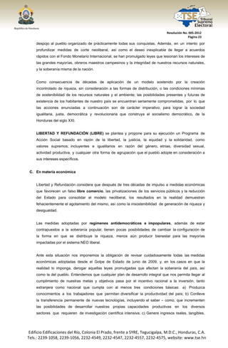  




                                                                                    Resolución No. 005‐2012 
                                                                                                  Página 23 

        despojo al pueblo organizado de prácticamente todas sus conquistas. Además, en un intento por
        profundizar medidas de corte neoliberal, así como el deseo inexplicable de llegar a acuerdos
        rápidos con el Fondo Monetario Internacional, se han promulgado leyes que lesionan los intereses de
        las grandes mayorías, obreros maestros campesinos y la integridad de nuestros recursos naturales,
        y la soberanía misma de la nación.


        Como consecuencia de décadas de aplicación de un modelo sostenido por la creación
        incontrolado de riqueza, sin consideración a las formas de distribución, o las condiciones mínimas
        de sostenibilidad de los recursos naturales y el ambiente; las posibilidades presentes y futuras de
        existencia de los habitantes de nuestro país se encuentran seriamente comprometidas, por lo que
        las acciones enunciadas a continuación son de carácter imperativo, para lograr la sociedad
        igualitaria, justa, democrática y revolucionaria que construya el socialismo democrático, de la
        Honduras del siglo XXI.


        LIBERTAD Y REFUNDACIÓN (LIBRE) se plantea y propone para su ejecución un Programa de
        Acción Social basado en razón de la libertad, la justicia, la equidad y la solidaridad, como
        valores supremos; incluyentes e igualitarios en razón del género, etnias, diversidad sexual,
        actividad productiva, y cualquier otra forma de agrupación que el pueblo adopte en consideración a
        sus intereses específicos.


     C. En materia económica


        Libertad y Refundación considera que después de tres décadas de impulso a medidas económicas
        que favorecen un falso libre comercio, las privatizaciones de los servicios públicos y la reducción
        del Estado para consolidar el modelo neoliberal, los resultados en la realidad demuestran
        fehacientemente el agotamiento del mismo, así como la insostenibilidad de generación de riqueza y
        desigualdad.


        Las medidas adoptadas por regímenes antidemocráticos e impopulares, además de estar
        contrapuestos a la soberanía popular, tienen pocas posibilidades de cambiar la configuración de
        la forma en que se distribuye la riqueza, menos aún producir bienestar para las mayorías
        impactadas por el sistema NEO liberal.


        Ante esta situación nos imponemos la obligación de revisar cuidadosamente todas las medidas
        económicas adoptadas desde el Golpe de Estado de junio de 2009, y, en los casos en que la
        realidad lo imponga, derogar aquellas leyes promulgadas que afectan la soberanía del país, así
        como la del pueblo. Entendemos que cualquier plan de desarrollo integral que nos permita llegar al
        cumplimiento de nuestras metas y objetivos pasa por el incentivo racional a la inversión, tanto
        extranjera como nacional que cumpla con al menos tres condiciones básicas: a) Produzca
        conocimientos a los trabajadores que permitan diversificar la productividad del país; b) Conlleve
        la transferencia permanente de nuevas tecnologías, incluyendo el saber – como, que incrementen
        las posibilidades de desarrollar nuestras propias capacidades productivas en los diversos
        sectores que requieren de investigación científica intensiva; c) Genere ingresos reales, tangibles,




    Edificio Edificaciones del Río, Colonia El Prado, frente a SYRE, Tegucigalpa, M.D.C., Honduras, C.A. 
    Tels.: 2239‐1058, 2239‐1056, 2232‐4549, 2232‐4547, 2232‐4557, 2232‐4575, website: www.tse.hn 


 
 