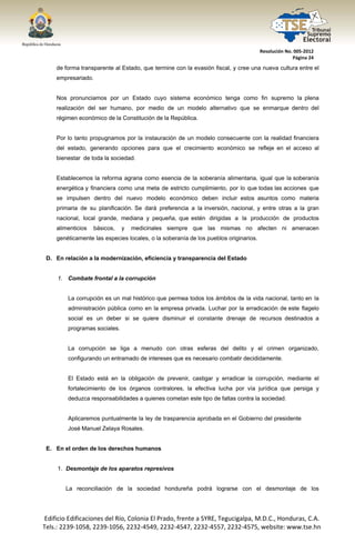  




                                                                                         Resolución No. 005‐2012 
                                                                                                       Página 24 

        de forma transparente al Estado, que termine con la evasión fiscal, y cree una nueva cultura entre el
        empresariado.


        Nos pronunciamos por un Estado cuyo sistema económico tenga como fin supremo la plena
        realización del ser humano, por medio de un modelo alternativo que se enmarque dentro del
        régimen económico de la Constitución de la República.


        Por lo tanto propugnamos por la instauración de un modelo consecuente con la realidad financiera
        del estado, generando opciones para que el crecimiento económico se refleje en el acceso al
        bienestar de toda la sociedad.


        Establecemos la reforma agraria como esencia de la soberanía alimentaria, igual que la soberanía
        energética y financiera como una meta de estricto cumplimiento, por lo que todas las acciones que
        se impulsen dentro del nuevo modelo económico deben incluir estos asuntos como materia
        primaria de su planificación. Se dará preferencia a la inversión, nacional, y entre otras a la gran
        nacional, local grande, mediana y pequeña, que estén dirigidas a la producción de productos
        alimenticios   básicos,    y   medicinales siempre que las mismas no afecten ni amenacen
        genéticamente las especies locales, o la soberanía de los pueblos originarios.


     D. En relación a la modernización, eficiencia y transparencia del Estado


         1. Combate frontal a la corrupción


             La corrupción es un mal histórico que permea todos los ámbitos de la vida nacional, tanto en la
             administración pública como en la empresa privada. Luchar por la erradicación de este flagelo
             social es un deber si se quiere disminuir el constante drenaje de recursos destinados a
             programas sociales.


             La corrupción se liga a menudo con otras esferas del delito y el crimen organizado,
             configurando un entramado de intereses que es necesario combatir decididamente.


             El Estado está en la obligación de prevenir, castigar y erradicar la corrupción, mediante el
             fortalecimiento de los órganos contralores, la efectiva lucha por vía jurídica que persiga y
             deduzca responsabilidades a quienes cometan este tipo de faltas contra la sociedad.


             Aplicaremos puntualmente la ley de trasparencia aprobada en el Gobierno del presidente
             José Manuel Zelaya Rosales.


     E. En el orden de los derechos humanos


         1. Desmontaje de los aparatos represivos


            La reconciliación de la sociedad hondureña podrá lograrse con el desmontaje de los




    Edificio Edificaciones del Río, Colonia El Prado, frente a SYRE, Tegucigalpa, M.D.C., Honduras, C.A. 
    Tels.: 2239‐1058, 2239‐1056, 2232‐4549, 2232‐4547, 2232‐4557, 2232‐4575, website: www.tse.hn 


 
 