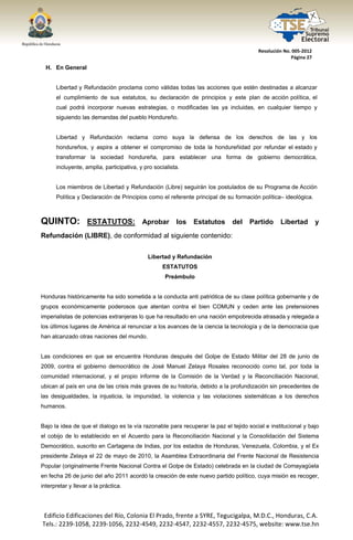  




                                                                                        Resolución No. 005‐2012 
                                                                                                      Página 27 

     H. En General


        Libertad y Refundación proclama como válidas todas las acciones que estén destinadas a alcanzar
        el cumplimiento de sus estatutos, su declaración de principios y este plan de acción política, el
        cual podrá incorporar nuevas estrategias, o modificadas las ya incluidas, en cualquier tiempo y
        siguiendo las demandas del pueblo Hondureño.


        Libertad y Refundación reclama como suya la defensa de los derechos de las y los
        hondureños, y aspira a obtener el compromiso de toda la hondureñidad por refundar el estado y
        transformar la sociedad hondureña, para establecer una forma de gobierno democrática,
        incluyente, amplia, participativa, y pro socialista.


        Los miembros de Libertad y Refundación (Libre) seguirán los postulados de su Programa de Acción
        Política y Declaración de Principios como el referente principal de su formación política– ideológica.



QUINTO: ESTATUTOS:                          Aprobar       los   Estatutos    del    Partido      Libertad          y
Refundación (LIBRE), de conformidad al siguiente contenido:


                                              Libertad y Refundación
                                                    ESTATUTOS
                                                     Preámbulo


Honduras históricamente ha sido sometida a la conducta anti patriótica de su clase política gobernante y de
grupos económicamente poderosos que atentan contra el bien COMUN y ceden ante las pretensiones
imperialistas de potencias extranjeras lo que ha resultado en una nación empobrecida atrasada y relegada a
los últimos lugares de América al renunciar a los avances de la ciencia la tecnología y de la democracia que
han alcanzado otras naciones del mundo.


Las condiciones en que se encuentra Honduras después del Golpe de Estado Militar del 28 de junio de
2009, contra el gobierno democrático de José Manuel Zelaya Rosales reconocido como tal, por toda la
comunidad internacional, y el propio informe de la Comisión de la Verdad y la Reconciliación Nacional,
ubican al país en una de las crisis más graves de su historia, debido a la profundización sin precedentes de
las desigualdades, la injusticia, la impunidad, la violencia y las violaciones sistemáticas a los derechos
humanos.


Bajo la idea de que el dialogo es la vía razonable para recuperar la paz el tejido social e institucional y bajo
el cobijo de lo establecido en el Acuerdo para la Reconciliación Nacional y la Consolidación del Sistema
Democrático, suscrito en Cartagena de Indias, por los estados de Honduras, Venezuela, Colombia, y el Ex
presidente Zelaya el 22 de mayo de 2010, la Asamblea Extraordinaria del Frente Nacional de Resistencia
Popular (originalmente Frente Nacional Contra el Golpe de Estado) celebrada en la ciudad de Comayagüela
en fecha 26 de junio del año 2011 acordó la creación de este nuevo partido político, cuya misión es recoger,
interpretar y llevar a la práctica.




    Edificio Edificaciones del Río, Colonia El Prado, frente a SYRE, Tegucigalpa, M.D.C., Honduras, C.A. 
    Tels.: 2239‐1058, 2239‐1056, 2232‐4549, 2232‐4547, 2232‐4557, 2232‐4575, website: www.tse.hn 


 
 