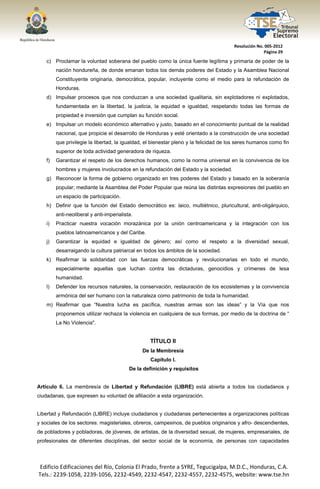  




                                                                                           Resolución No. 005‐2012 
                                                                                                         Página 29 

       c) Proclamar la voluntad soberana del pueblo como la única fuente legítima y primaria de poder de la
            nación hondureña, de donde emanan todos los demás poderes del Estado y la Asamblea Nacional
            Constituyente originaria, democrática, popular, incluyente como el medio para la refundación de
            Honduras.
       d) Impulsar procesos que nos conduzcan a una sociedad igualitaria, sin explotadores ni explotados,
            fundamentada en la libertad, la justicia, la equidad e igualdad, respetando todas las formas de
            propiedad e inversión que cumplan su función social.
       e) Impulsar un modelo económico alternativo y justo, basado en el conocimiento puntual de la realidad
            nacional, que propicie el desarrollo de Honduras y esté orientado a la construcción de una sociedad
            que privilegie la libertad, la igualdad, el bienestar pleno y la felicidad de los seres humanos como fin
            superior de toda actividad generadora de riqueza.
       f)   Garantizar el respeto de los derechos humanos, como la norma universal en la convivencia de los
            hombres y mujeres involucrados en la refundación del Estado y la sociedad.
       g) Reconocer la forma de gobierno organizado en tres poderes del Estado y basado en la soberanía
            popular; mediante la Asamblea del Poder Popular que reúna las distintas expresiones del pueblo en
            un espacio de participación.
       h) Definir que la función del Estado democrático es: laico, multiétnico, pluricultural, anti-oligárquico,
            anti-neoliberal y anti-imperialista.
       i)   Practicar nuestra vocación morazánica por la unión centroamericana y la integración con los
            pueblos latinoamericanos y del Caribe.
       j)   Garantizar la equidad e igualdad de género; así como el respeto a la diversidad sexual,
            desarraigando la cultura patriarcal en todos los ámbitos de la sociedad.
       k) Reafirmar la solidaridad con las fuerzas democráticas y revolucionarias en todo el mundo,
            especialmente aquellas que luchan contra las dictaduras, genocidios y crímenes de lesa
            humanidad.
       l)   Defender los recursos naturales, la conservación, restauración de los ecosistemas y la convivencia
            armónica del ser humano con la naturaleza como patrimonio de toda la humanidad.
       m) Reafirmar que “Nuestra lucha es pacífica, nuestras armas son las ideas” y la Vía que nos
            proponemos utilizar rechaza la violencia en cualquiera de sus formas, por medio de la doctrina de “
            La No Violencia".


                                                      TÍTULO II
                                                   De la Membresía
                                                      Capítulo I.
                                              De la definición y requisitos


Artículo 6. La membresía de Libertad y Refundación (LIBRE) está abierta a todos los ciudadanos y
ciudadanas, que expresen su voluntad de afiliación a esta organización.


Libertad y Refundación (LIBRE) incluye ciudadanos y ciudadanas pertenecientes a organizaciones políticas
y sociales de los sectores: magisteriales, obreros, campesinos, de pueblos originarios y afro- descendientes,
de pobladores y pobladoras, de jóvenes, de artistas, de la diversidad sexual, de mujeres, empresariales, de
profesionales de diferentes disciplinas, del sector social de la economía, de personas con capacidades




    Edificio Edificaciones del Río, Colonia El Prado, frente a SYRE, Tegucigalpa, M.D.C., Honduras, C.A. 
    Tels.: 2239‐1058, 2239‐1056, 2232‐4549, 2232‐4547, 2232‐4557, 2232‐4575, website: www.tse.hn 


 
 