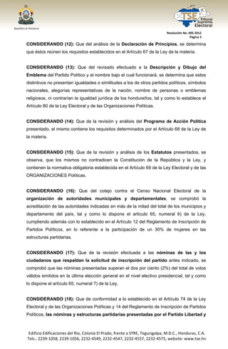  




                                                                                  Resolución No. 005‐2012 
                                                                                                  Página 3 

CONSIDERANDO (12): Que del análisis de la Declaración de Principios, se determina
que éstos reúnen los requisitos establecidos en el Artículo 67 de la Ley de la materia.


CONSIDERANDO (13): Que del revisado efectuado a la Descripción y Dibujo del
Emblema del Partido Político y el nombre bajo el cual funcionará, se determina que estos
distintivos no presentan igualdades o similitudes a los de otros partidos políticos, símbolos
nacionales, alegorías representativas de la nación, nombre de personas o emblemas
religiosos, ni contrarían la igualdad jurídica de los hondureños, tal y como lo establece el
Artículo 80 de la Ley Electoral y de las Organizaciones Políticas.


CONSIDERANDO (14): Que de la revisión y análisis del Programa de Acción Política
presentado, el mismo contiene los requisitos determinados por el Artículo 68 de la Ley de
la materia.


CONSIDERANDO (15): Que de la revisión y análisis de los Estatutos presentados, se
observa, que los mismos no contradicen la Constitución de la República y la Ley, y
contienen la normativa obligatoria establecida en el Artículo 69 de la Ley Electoral y de las
ORGANIZACIONES Políticas.


CONSIDERANDO (16): Que del cotejo contra el Censo Nacional Electoral de la
organización de autoridades municipales y departamentales, se comprobó la
acreditación de las autoridades indicadas en más de la mitad del total de los municipios y
departamento del país, tal y como lo dispone el artículo 65, numeral 6) de la Ley,
cumpliendo además con lo establecido en el Artículo 12 del Reglamento de Inscripción de
Partidos Políticos, en lo referente a la participación de un 30% de mujeres en las
estructuras partidarias.


CONSIDERANDO (17): Que de la revisión efectuada a las nóminas de las y los
ciudadanos que respaldan la solicitud de inscripción del partido antes indicado, se
comprobó que las nóminas presentadas superan el dos por ciento (2%) del total de votos
válidos emitidos en la última elección general en el nivel electivo presidencial, tal y como
lo dispone el artículo 65, numeral 7) de la Ley.


CONSIDERANDO (18): Que de conformidad a lo establecido en el Artículo 74 de la Ley
Electoral y de las Organizaciones Políticas y 14 del Reglamento de Inscripción de Partidos
Políticos, las nóminas y estructuras partidarias presentadas por el Partido Libertad y



    Edificio Edificaciones del Río, Colonia El Prado, frente a SYRE, Tegucigalpa, M.D.C., Honduras, C.A. 
    Tels.: 2239‐1058, 2239‐1056, 2232‐4549, 2232‐4547, 2232‐4557, 2232‐4575, website: www.tse.hn 


 
 