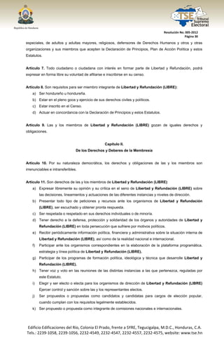  




                                                                                          Resolución No. 005‐2012 
                                                                                                        Página 30 

especiales, de adultos y adultas mayores, religiosos, defensores de Derechos Humanos y otros y otras
organizaciones y sus miembros que acepten la Declaración de Principios, Plan de Acción Política y estos
Estatutos.


Artículo 7. Todo ciudadano o ciudadana con interés en formar parte de Libertad y Refundación, podrá
expresar en forma libre su voluntad de afiliarse e inscribirse en su censo.


Artículo 8. Son requisitos para ser miembro integrante de Libertad y Refundación (LIBRE):
       a) Ser hondureño u hondureña.
       b) Estar en el pleno goce y ejercicio de sus derechos civiles y políticos.
       c) Estar inscrito en el Censo.
       d) Actuar en concordancia con la Declaración de Principios y estos Estatutos.


Artículo 9. Las y los miembros de Libertad y Refundación (LIBRE) gozan de iguales derechos y
obligaciones.


                                                     Capítulo II.
                                   De los Derechos y Deberes de la Membresía


Artículo 10. Por su naturaleza democrática, los derechos y obligaciones de las y los miembros son
irrenunciables e intransferibles.


Artículo 11. Son derechos de las y los miembros de Libertad y Refundación (LIBRE):
       a) Expresar libremente su opinión y su crítica en el seno de Libertad y Refundación (LIBRE) sobre
            las decisiones, lineamientos y actuaciones de las diferentes instancias y niveles de dirección.
       b) Presentar todo tipo de peticiones y recursos ante los organismos de Libertad y Refundación
            (LIBRE), ser escuchado y obtener pronta respuesta.
       c) Ser respetada o respetado en sus derechos individuales o de minoría.
       d) Tener derecho a la defensa, protección y solidaridad de los órganos y autoridades de Libertad y
            Refundación (LIBRE) en toda persecución que sufriere por motivos políticos.
       e) Recibir periódicamente información política, financiera y administrativa sobre la situación interna de
            Libertad y Refundación (LIBRE), así como de la realidad nacional e internacional.
       f)   Participar ante los organismos correspondientes en la elaboración de la plataforma programática,
            estrategia y línea política de Libertad y Refundación (LIBRE).
       g) Participar de los programas de formación política, ideológica y técnica que desarrolle Libertad y
            Refundación (LIBRE).
       h) Tener voz y voto en las reuniones de las distintas instancias a las que pertenezca, reguladas por
            este Estatuto.
       i)   Elegir y ser electo o electa para los organismos de dirección de Libertad y Refundación (LIBRE)
            Ejercer control y sanción sobre las y los representantes electos.
       j)   Ser propuestos o propuestas como candidatos y candidatas para cargos de elección popular,
            cuando cumplan con los requisitos legalmente establecidos.
       k) Ser propuesto o propuesta como integrante de comisiones nacionales e internacionales.




    Edificio Edificaciones del Río, Colonia El Prado, frente a SYRE, Tegucigalpa, M.D.C., Honduras, C.A. 
    Tels.: 2239‐1058, 2239‐1056, 2232‐4549, 2232‐4547, 2232‐4557, 2232‐4575, website: www.tse.hn 


 
 
