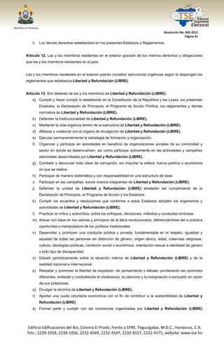  




                                                                                          Resolución No. 005‐2012 
                                                                                                        Página 31 

       l)   Los demás derechos establecidos en los presentes Estatutos y Reglamentos.


Artículo 12. Las y los miembros residentes en el exterior gozarán de los mismos derechos y obligaciones
que las y los miembros residentes en el país.


Las y los miembros residentes en el exterior podrán constituir estructuras orgánicas según lo dispongan los
reglamentos que establezca Libertad y Refundación (LIBRE).


Artículo 13. Son deberes de las y los miembros de Libertad y Refundación (LIBRE):
       a) Cumplir y hacer cumplir lo establecido en la Constitución de la República y las Leyes, los presentes
            Estatutos, la Declaración de Principios, el Programa de Acción Política, los reglamentos y demás
            normativa de Libertad y Refundación (LIBRE).
       b) Defender la institucionalidad de Libertad y Refundación (LIBRE).
       c) Mantener la vida orgánica dentro de la estructura de Libertad y Refundación (LIBRE).
       d) Afiliarse y colaborar con el órgano de divulgación de Libertad y Refundación (LIBRE).
       e) Ejecutar permanentemente la estrategia de formación y organización.
       f)   Organizar y participar en actividades en beneficio de organizaciones sociales de su comunidad y
            sector en donde se desenvuelven, así como participar activamente en las actividades y campañas
            electorales desarrolladas por Libertad y Refundación (LIBRE).
       g) Combatir y denunciar toda clase de corrupción, sin importar la esfera, fuerza política o económica
            en que se realice.
       h) Participar de manera sistemática y con responsabilidad en una estructura de base.
       i)   Participar en las campañas, sumar nuevos integrantes de Libertad y Refundación (LIBRE).
       j)   Defender la unidad de Libertad y Refundación (LIBRE) alrededor del cumplimiento de la
            Declaración de Principios, el Programa de Acción y los Estatutos.
       k) Cumplir los acuerdos y resoluciones que conforme a estos Estatutos adopten los organismos y
            autoridades de Libertad y Refundación (LIBRE).
       l)   Practicar la crítica y autocrítica, sobre los enfoques, decisiones, métodos y conductas erróneas.
       m) Actuar con base en los valores y principios de la ética revolucionaria, diferenciándose del a práctica
            oportunista y manipuladora de los políticos tradicionales.
       n) Desarrollar y promover una conducta pública y privada, fundamentada en el respeto, igualdad y
            equidad de todas las personas sin distinción de género, origen étnico, edad, creencias religiosas,
            cultura, ideologías políticas, condición social o económica, orientación sexual e identidad de género
            y todo tipo de discapacidad.
       o) Debatir periódicamente sobre la situación interna de Libertad y Refundación (LIBRE) y de la
            realidad nacional e internacional.
       p) Respetar y promover la libertad de expresión, de pensamiento y debate; ponderando las opiniones
            diferentes, evitando y combatiendo la intolerancia, la calumnia y la marginación o exclusión en razón
            de sus posiciones.
       q) Divulgar la doctrina de Libertad y Refundación (LIBRE).
       r)   Aportar una cuota voluntaria económica con el fin de contribuir a la sostenibilidad de Libertad y
            Refundación (LIBRE)
       s) Formar parte y cumplir con las comisiones organizadas por Libertad y Refundación (LIBRE)




    Edificio Edificaciones del Río, Colonia El Prado, frente a SYRE, Tegucigalpa, M.D.C., Honduras, C.A. 
    Tels.: 2239‐1058, 2239‐1056, 2232‐4549, 2232‐4547, 2232‐4557, 2232‐4575, website: www.tse.hn 


 
 