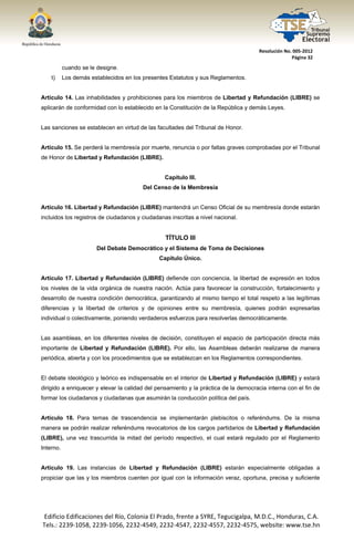  




                                                                                      Resolución No. 005‐2012 
                                                                                                    Página 32 

            cuando se le designe.
       t)   Los demás establecidos en los presentes Estatutos y sus Reglamentos.


Artículo 14. Las inhabilidades y prohibiciones para los miembros de Libertad y Refundación (LIBRE) se
aplicarán de conformidad con lo establecido en la Constitución de la República y demás Leyes.


Las sanciones se establecen en virtud de las facultades del Tribunal de Honor.


Artículo 15. Se perderá la membresía por muerte, renuncia o por faltas graves comprobadas por el Tribunal
de Honor de Libertad y Refundación (LIBRE).


                                                  Capítulo III.
                                         Del Censo de la Membresía


Artículo 16. Libertad y Refundación (LIBRE) mantendrá un Censo Oficial de su membresía donde estarán
incluidos los registros de ciudadanos y ciudadanas inscritas a nivel nacional.


                                                  TÍTULO III
                        Del Debate Democrático y el Sistema de Toma de Decisiones
                                               Capítulo Único.


Artículo 17. Libertad y Refundación (LIBRE) defiende con conciencia, la libertad de expresión en todos
los niveles de la vida orgánica de nuestra nación. Actúa para favorecer la construcción, fortalecimiento y
desarrollo de nuestra condición democrática, garantizando al mismo tiempo el total respeto a las legítimas
diferencias y la libertad de criterios y de opiniones entre su membresía, quienes podrán expresarlas
individual o colectivamente, poniendo verdaderos esfuerzos para resolverlas democráticamente.


Las asambleas, en los diferentes niveles de decisión, constituyen el espacio de participación directa más
importante de Libertad y Refundación (LIBRE). Por ello, las Asambleas deberán realizarse de manera
periódica, abierta y con los procedimientos que se establezcan en los Reglamentos correspondientes.


El debate ideológico y teórico es indispensable en el interior de Libertad y Refundación (LIBRE) y estará
dirigido a enriquecer y elevar la calidad del pensamiento y la práctica de la democracia interna con el fin de
formar los ciudadanos y ciudadanas que asumirán la conducción política del país.


Artículo 18. Para temas de trascendencia se implementarán plebiscitos o referéndums. De la misma
manera se podrán realizar referéndums revocatorios de los cargos partidarios de Libertad y Refundación
(LIBRE), una vez trascurrida la mitad del período respectivo, el cual estará regulado por el Reglamento
Interno.


Artículo 19. Las instancias de Libertad y Refundación (LIBRE) estarán especialmente obligadas a
propiciar que las y los miembros cuenten por igual con la información veraz, oportuna, precisa y suficiente




    Edificio Edificaciones del Río, Colonia El Prado, frente a SYRE, Tegucigalpa, M.D.C., Honduras, C.A. 
    Tels.: 2239‐1058, 2239‐1056, 2232‐4549, 2232‐4547, 2232‐4557, 2232‐4575, website: www.tse.hn 


 
 