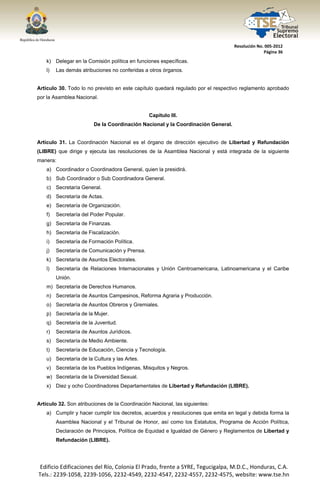  




                                                                                     Resolución No. 005‐2012 
                                                                                                   Página 36 

       k) Delegar en la Comisión política en funciones específicas.
       l)   Las demás atribuciones no conferidas a otros órganos.


Artículo 30. Todo lo no previsto en este capítulo quedará regulado por el respectivo reglamento aprobado
por la Asamblea Nacional.


                                                   Capítulo III.
                            De la Coordinación Nacional y la Coordinación General.


Artículo 31. La Coordinación Nacional es el órgano de dirección ejecutivo de Libertad y Refundación
(LIBRE) que dirige y ejecuta las resoluciones de la Asamblea Nacional y está integrada de la siguiente
manera:
       a) Coordinador o Coordinadora General, quien la presidirá.
       b) Sub Coordinador o Sub Coordinadora General.
       c) Secretaría General.
       d) Secretaría de Actas.
       e) Secretaría de Organización.
       f)   Secretaría del Poder Popular.
       g) Secretaría de Finanzas.
       h) Secretaría de Fiscalización.
       i)   Secretaría de Formación Política.
       j)   Secretaría de Comunicación y Prensa.
       k) Secretaría de Asuntos Electorales.
       l)   Secretaría de Relaciones Internacionales y Unión Centroamericana, Latinoamericana y el Caribe
            Unión.
       m) Secretaría de Derechos Humanos.
       n) Secretaría de Asuntos Campesinos, Reforma Agraria y Producción.
       o) Secretaría de Asuntos Obreros y Gremiales.
       p) Secretaría de la Mujer.
       q) Secretaría de la Juventud.
       r)   Secretaría de Asuntos Jurídicos.
       s) Secretaría de Medio Ambiente.
       t)   Secretaría de Educación, Ciencia y Tecnología.
       u) Secretaría de la Cultura y las Artes.
       v) Secretaría de los Pueblos Indígenas, Misquitos y Negros.
       w) Secretaría de la Diversidad Sexual.
       x) Diez y ocho Coordinadores Departamentales de Libertad y Refundación (LIBRE).


Artículo 32. Son atribuciones de la Coordinación Nacional, las siguientes:
       a) Cumplir y hacer cumplir los decretos, acuerdos y resoluciones que emita en legal y debida forma la
            Asamblea Nacional y el Tribunal de Honor, así como los Estatutos, Programa de Acción Política,
            Declaración de Principios, Política de Equidad e Igualdad de Género y Reglamentos de Libertad y
            Refundación (LIBRE).




    Edificio Edificaciones del Río, Colonia El Prado, frente a SYRE, Tegucigalpa, M.D.C., Honduras, C.A. 
    Tels.: 2239‐1058, 2239‐1056, 2232‐4549, 2232‐4547, 2232‐4557, 2232‐4575, website: www.tse.hn 


 
 